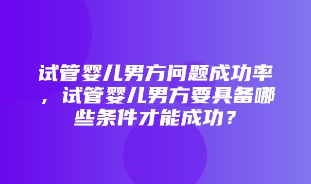 试管婴儿男方问题成功率，试管婴儿男方要具备哪些条件才能成功？