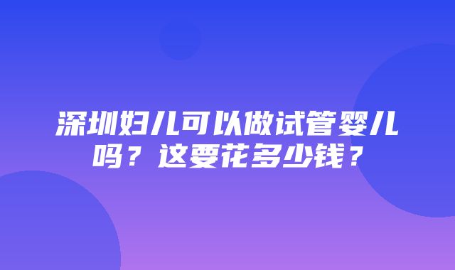 深圳妇儿可以做试管婴儿吗？这要花多少钱？