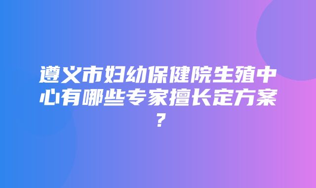 遵义市妇幼保健院生殖中心有哪些专家擅长定方案？