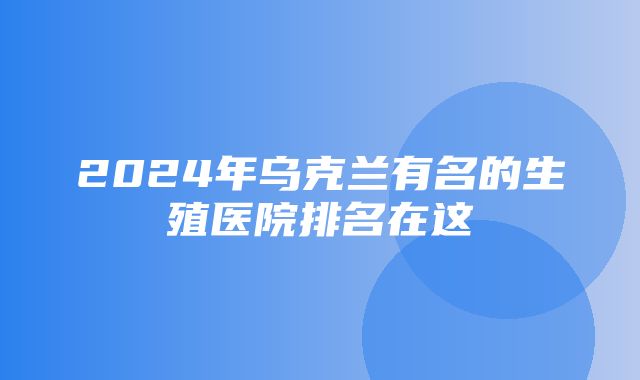 2024年乌克兰有名的生殖医院排名在这