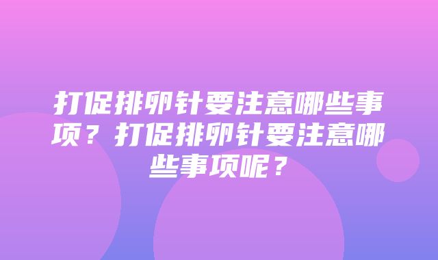 打促排卵针要注意哪些事项？打促排卵针要注意哪些事项呢？