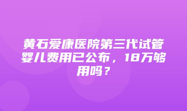 黄石爱康医院第三代试管婴儿费用已公布，18万够用吗？