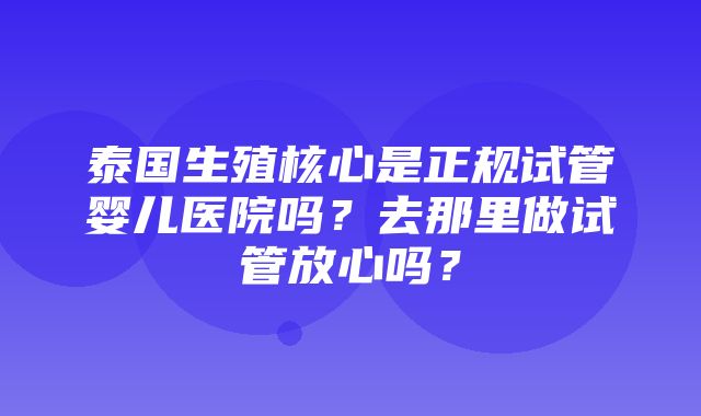 泰国生殖核心是正规试管婴儿医院吗？去那里做试管放心吗？