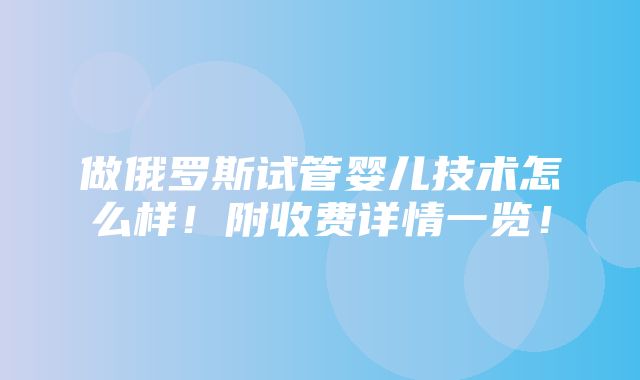 做俄罗斯试管婴儿技术怎么样！附收费详情一览！