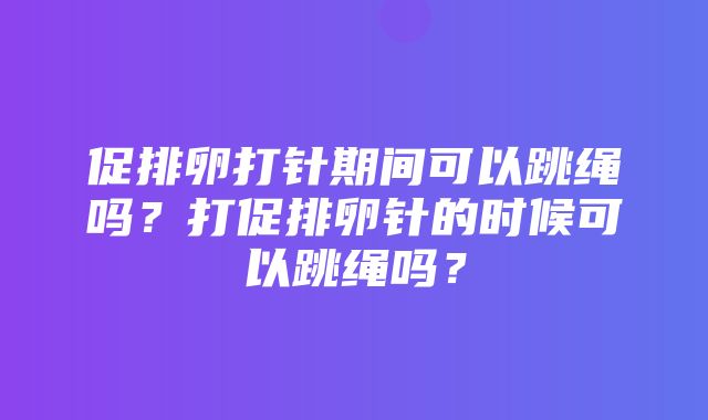 促排卵打针期间可以跳绳吗？打促排卵针的时候可以跳绳吗？