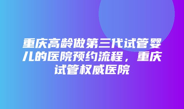 重庆高龄做第三代试管婴儿的医院预约流程，重庆试管权威医院