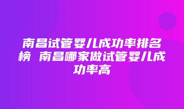 南昌试管婴儿成功率排名榜 南昌哪家做试管婴儿成功率高