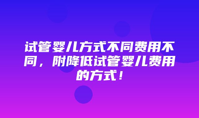 试管婴儿方式不同费用不同，附降低试管婴儿费用的方式！