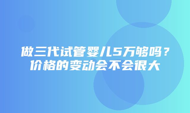 做三代试管婴儿5万够吗？价格的变动会不会很大