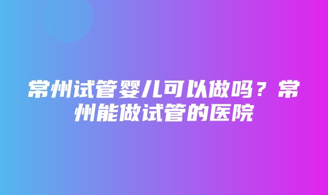 常州试管婴儿可以做吗？常州能做试管的医院