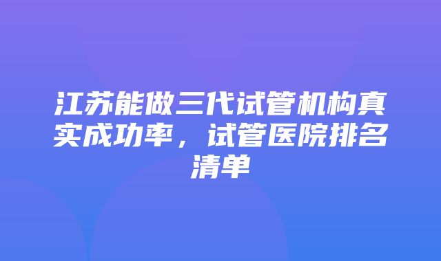 江苏能做三代试管机构真实成功率，试管医院排名清单