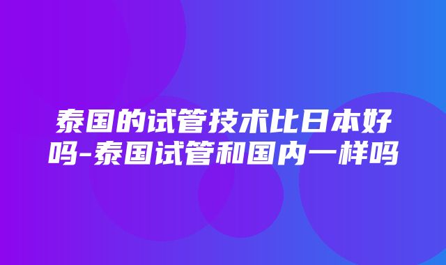 泰国的试管技术比日本好吗-泰国试管和国内一样吗