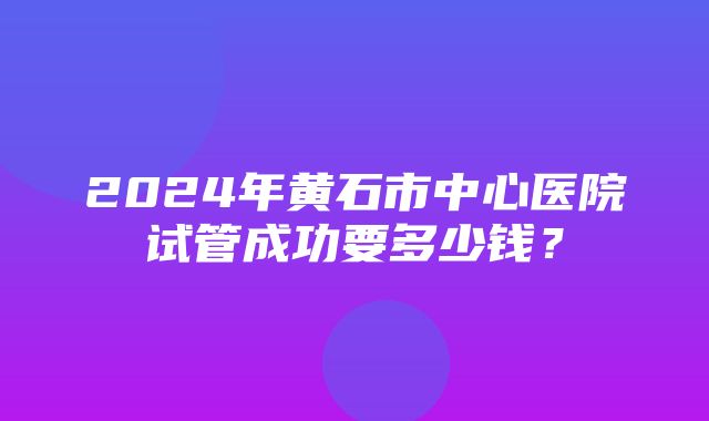 2024年黄石市中心医院试管成功要多少钱？