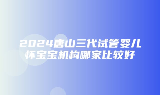 2024唐山三代试管婴儿怀宝宝机构哪家比较好