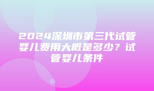 2024深圳市第三代试管婴儿费用大概是多少？试管婴儿条件