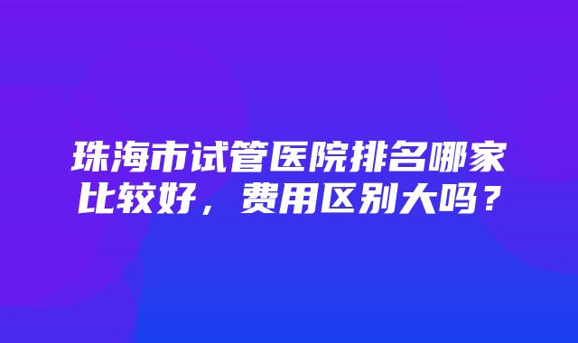 珠海市试管医院排名哪家比较好，费用区别大吗？