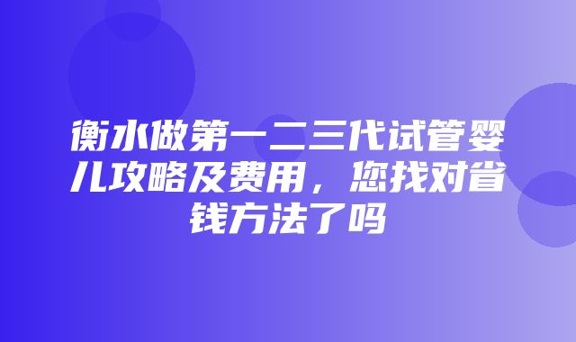 衡水做第一二三代试管婴儿攻略及费用，您找对省钱方法了吗