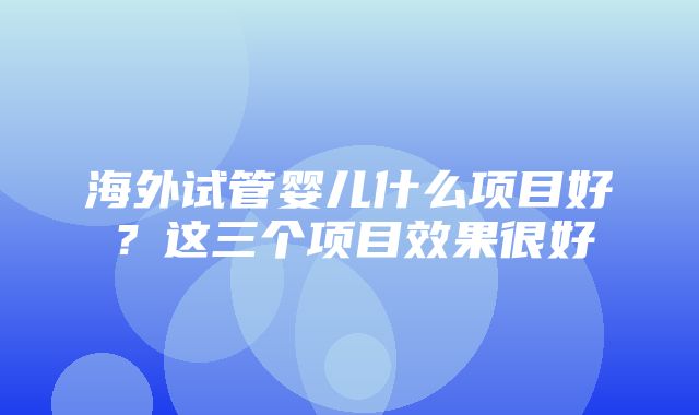 海外试管婴儿什么项目好？这三个项目效果很好