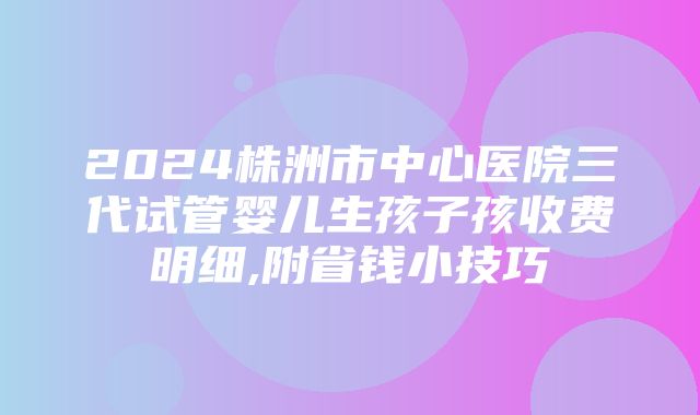 2024株洲市中心医院三代试管婴儿生孩子孩收费明细,附省钱小技巧