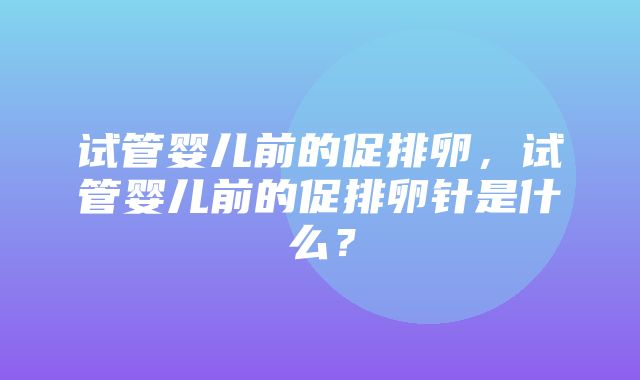 试管婴儿前的促排卵，试管婴儿前的促排卵针是什么？