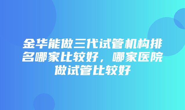 金华能做三代试管机构排名哪家比较好，哪家医院做试管比较好