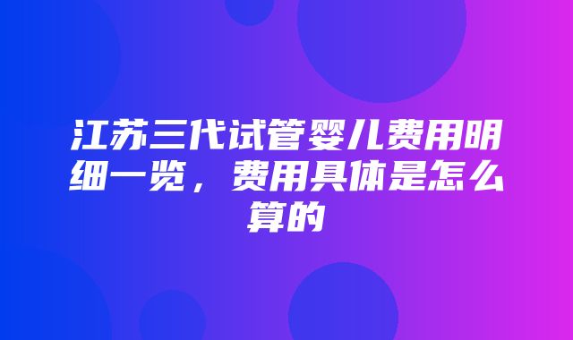 江苏三代试管婴儿费用明细一览，费用具体是怎么算的