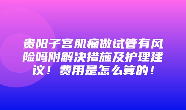 贵阳子宫肌瘤做试管有风险吗附解决措施及护理建议！费用是怎么算的！