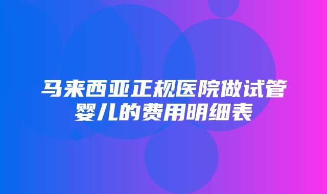 马来西亚正规医院做试管婴儿的费用明细表