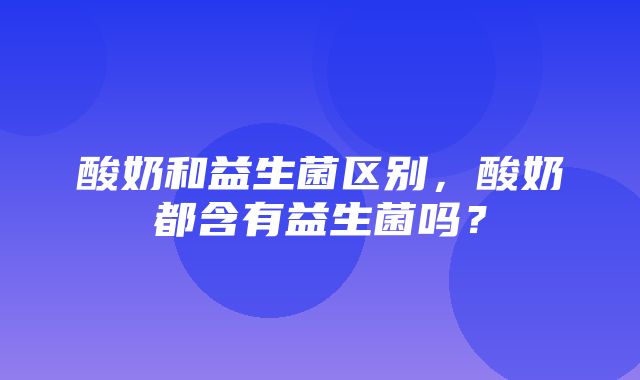 酸奶和益生菌区别，酸奶都含有益生菌吗？