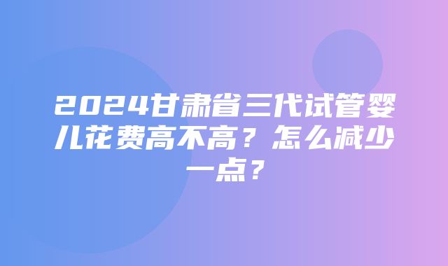 2024甘肃省三代试管婴儿花费高不高？怎么减少一点？