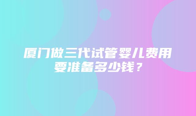 厦门做三代试管婴儿费用要准备多少钱？