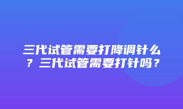 三代试管需要打降调针么？三代试管需要打针吗？