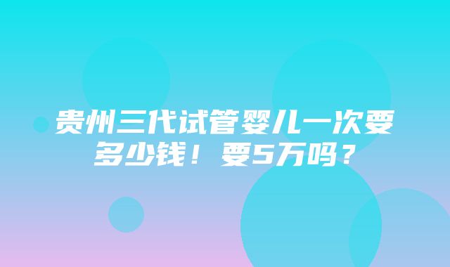 贵州三代试管婴儿一次要多少钱！要5万吗？