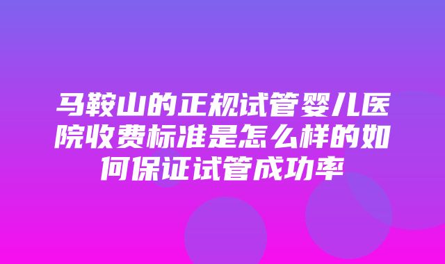 马鞍山的正规试管婴儿医院收费标准是怎么样的如何保证试管成功率