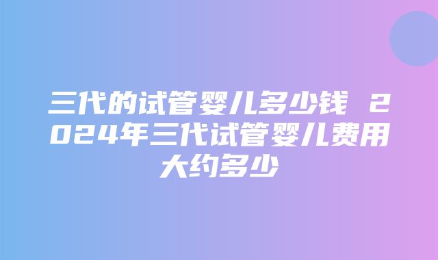 三代的试管婴儿多少钱 2024年三代试管婴儿费用大约多少