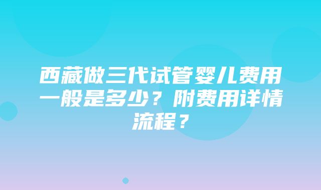 西藏做三代试管婴儿费用一般是多少？附费用详情流程？