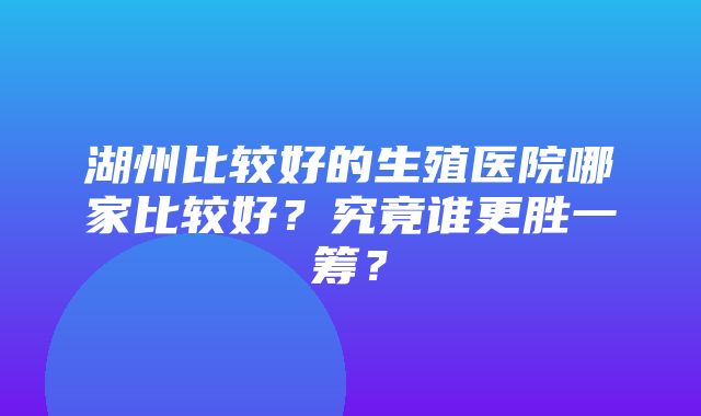 湖州比较好的生殖医院哪家比较好？究竟谁更胜一筹？