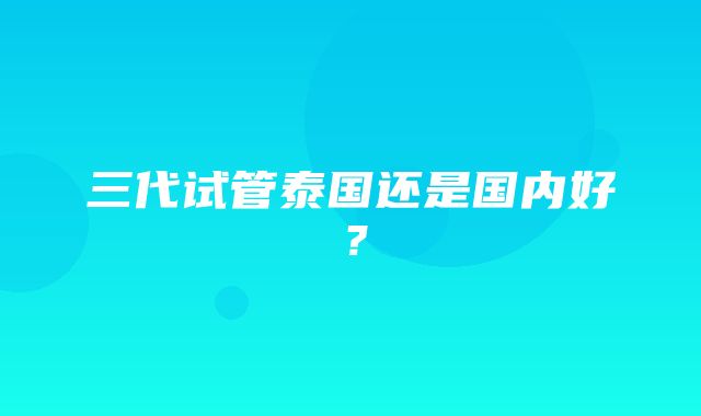 三代试管泰国还是国内好？