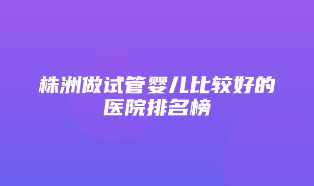 株洲做试管婴儿比较好的医院排名榜