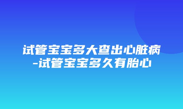 试管宝宝多大查出心脏病-试管宝宝多久有胎心