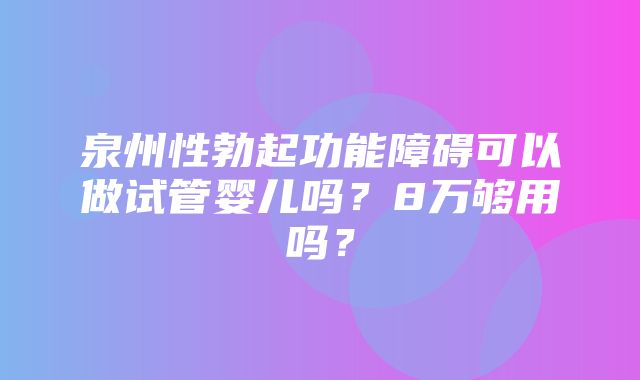 泉州性勃起功能障碍可以做试管婴儿吗？8万够用吗？