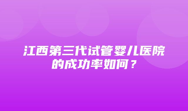 江西第三代试管婴儿医院的成功率如何？