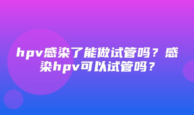 hpv感染了能做试管吗？感染hpv可以试管吗？