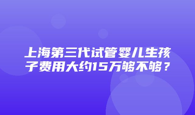 上海第三代试管婴儿生孩子费用大约15万够不够？