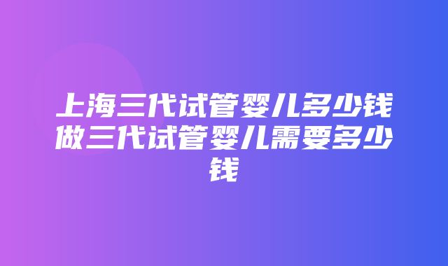 上海三代试管婴儿多少钱做三代试管婴儿需要多少钱