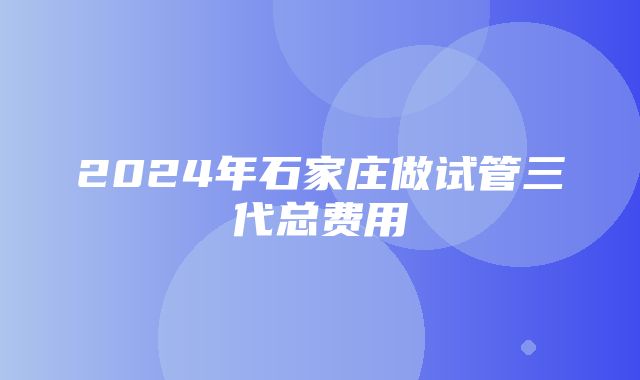 2024年石家庄做试管三代总费用