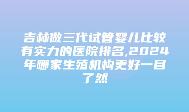 吉林做三代试管婴儿比较有实力的医院排名,2024年哪家生殖机构更好一目了然