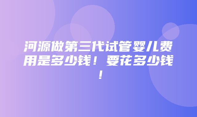 河源做第三代试管婴儿费用是多少钱！要花多少钱！