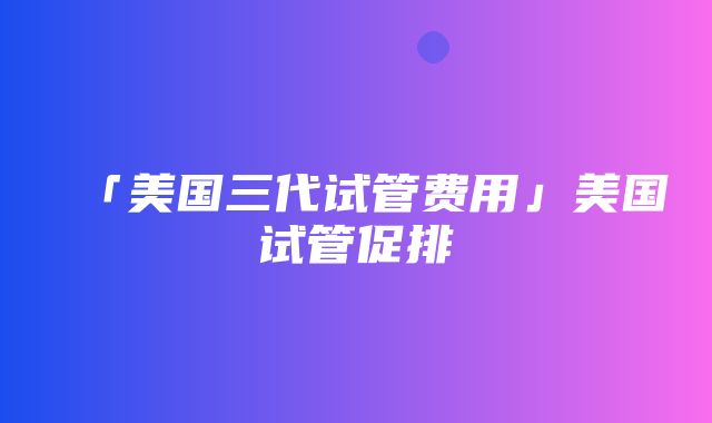 「美国三代试管费用」美国试管促排