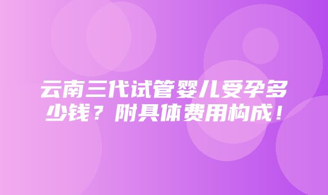 云南三代试管婴儿受孕多少钱？附具体费用构成！